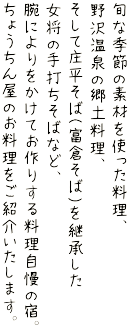 旬な季節の素材を使った料理、野沢温泉の郷土料理、そして庄平そば(富倉そば)を継承した女将の手打ちそばなど、腕によりをかけてお作りする料理自慢の宿。ちょうちん屋のお料理をご紹介いたします。