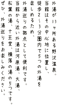 野沢温泉村には外湯が13ヶ所あります。当館はその中心に位置しているので、徒歩約3分圏内で5つの外湯を楽しめます。河原湯、大湯、松葉の湯、十王堂、横落の湯がその5つになります。